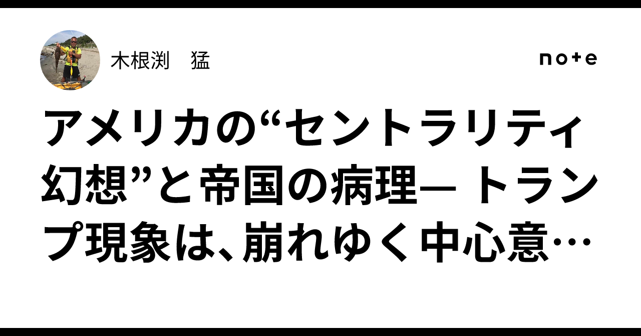 アメリカの“セントラリティ幻想”と帝国の病理— トランプ現象は、崩れゆく中心意識の最終段階である 【260】｜木根渕 猛