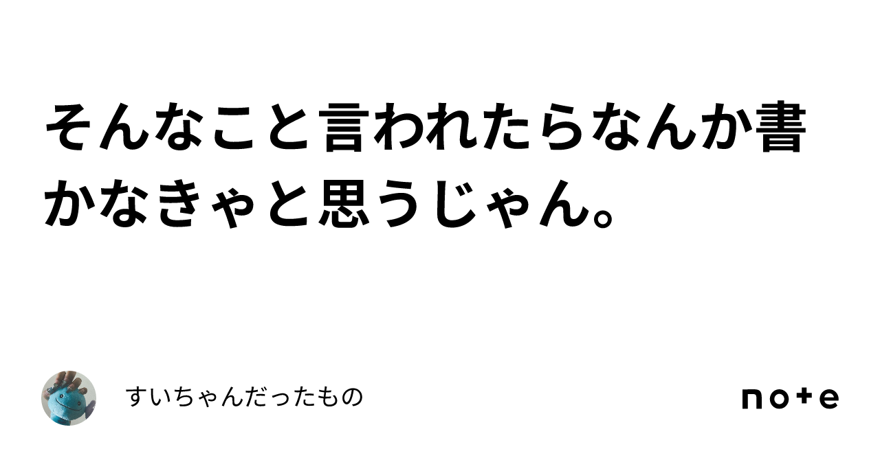 そんなこと言われたらなんか書かなきゃと思うじゃん。｜すいちゃんだったもの