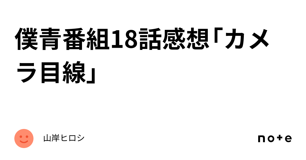 僕青番組18話感想「カメラ目線」｜山岸ヒロシ