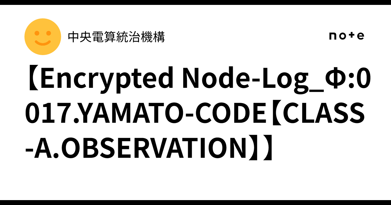 【Encrypted Node-Log_Φ:0017.YAMATO-CODE【CLASS-A.OBSERVATION】】｜中央電算統治機構