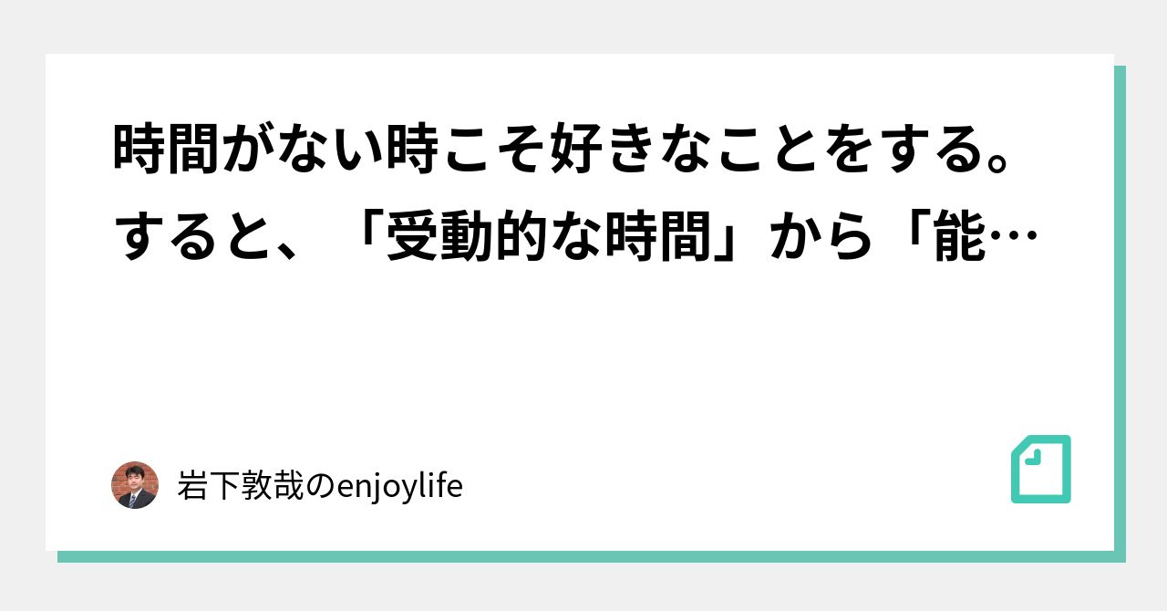 時間がない時こそ好きなことをする。すると、「受動的な時間」から「能動的な時間」に変わってくる。 ｜岩下敦哉のenjoylife｜note