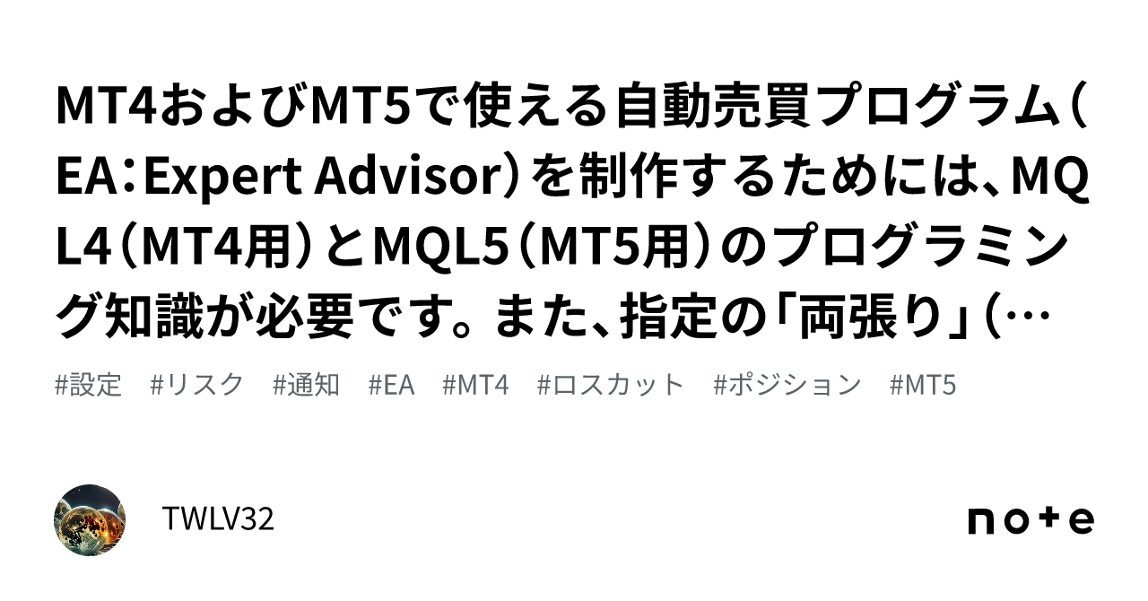 MT4およびMT5で使える自動売買プログラム（EA：Expert Advisor）を制作するためには、MQL4（MT4用）とMQL5（MT5用）の プログラミング知識が必要です。また、指定の「両張り」（ヘ｜TWLV32