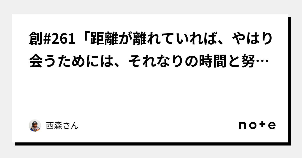 創 261「距離が離れていれば、やはり会うためには、それなりの時間と努力を要するという当たり前の感覚があった方が、望ましいです」｜西森さん