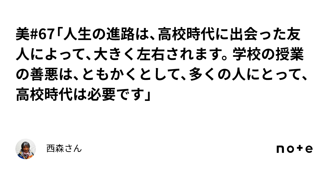 美 67「人生の進路は、高校時代に出会った友人によって、大きく左右されます。学校の授業の善悪は、ともかくとして、多くの人にとって、高校時代は必要です」｜西森さん