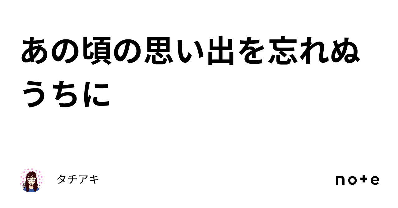 あの頃の思い出を忘れぬうちに｜タチアキ