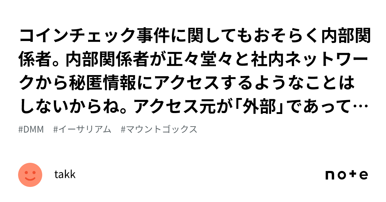 コインチェック 事件に関してもおそらく内部関係者。内部関係者が正々堂々と社内ネットワークから秘匿情報にアクセスするようなことはしないからね。アクセス元が「外部」であっても、犯人は「内部」だと思う。そしてお｜鍜治舍拓平takkのメモ(ワール)