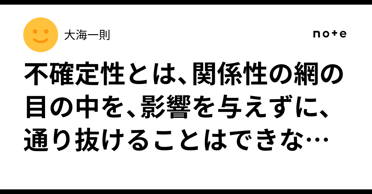 不確定性とは、関係性の網の目の中を、影響を与えずに、通り抜けることはできない、ということだ、と｜大海一則