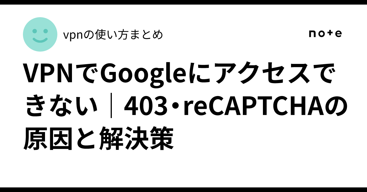 VPNでGoogleにアクセスできない｜403・reCAPTCHAの原因と解決策｜vpnの使い方まとめ