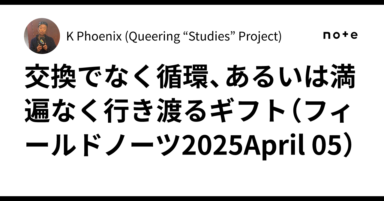 交換でなく循環、あるいは満遍なく行き渡るギフト(フィールドノーツ2025April 05)|K Phoenix (Queering ...