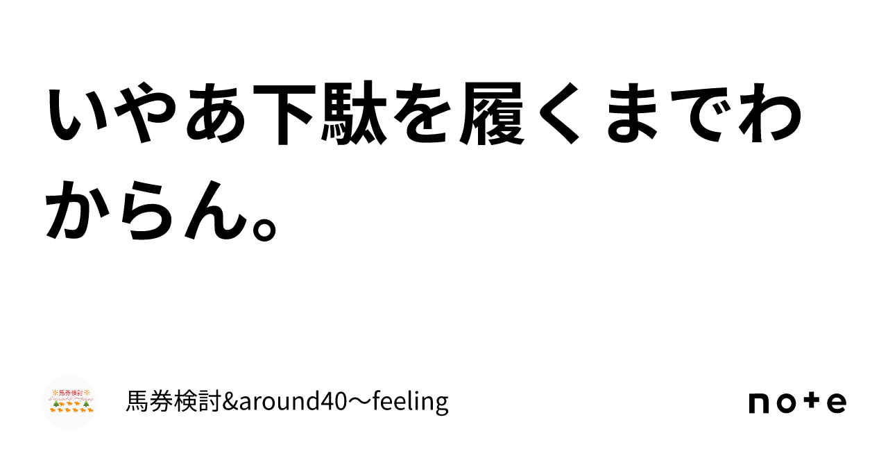 いやあ下駄を履くまでわからん。｜馬券検討&around40〜feeling