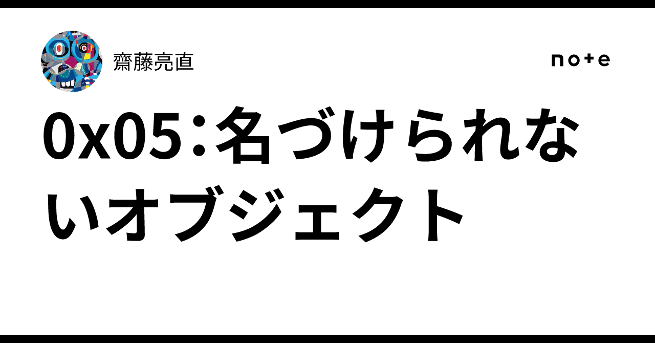 0x05: Unnamable Objects｜齋藤亮直