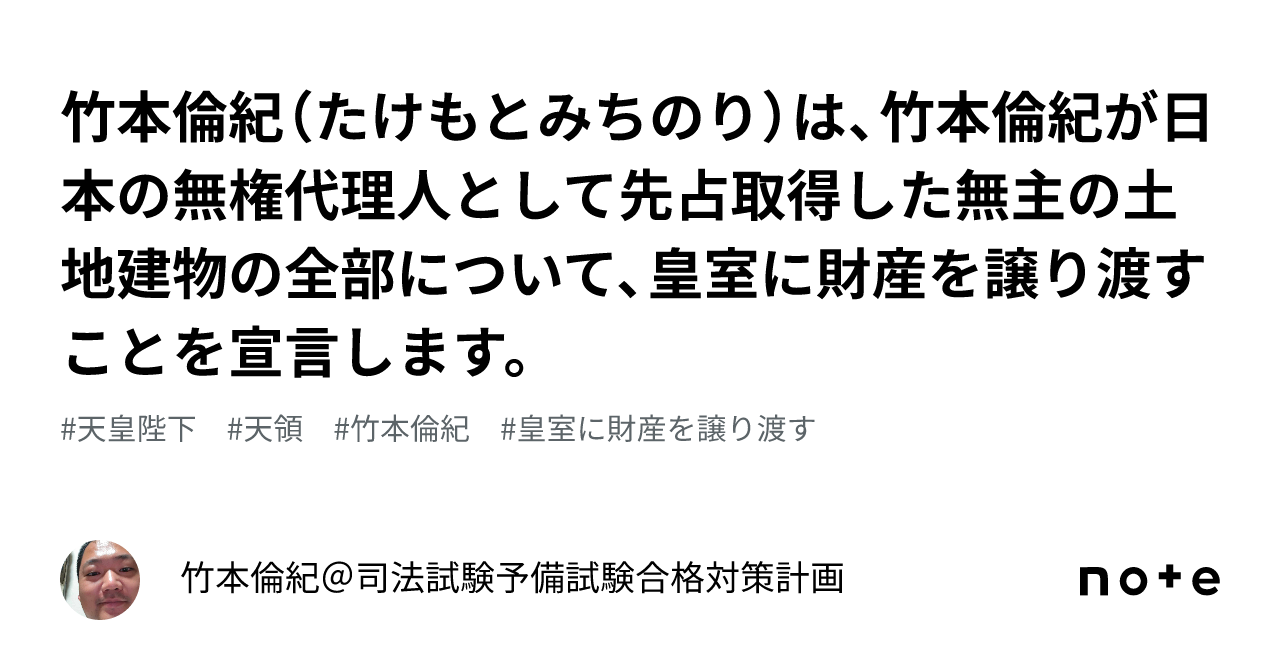 竹本倫紀(たけもとみちのり)は、竹本倫紀が日本の無権代理人として先占取得した無主の土地建物の全部について、皇室に財産を譲り渡すことを宣言します ...